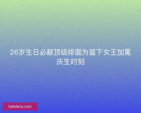 26岁生日必献顶级排面为篮下女王加冕庆生时刻