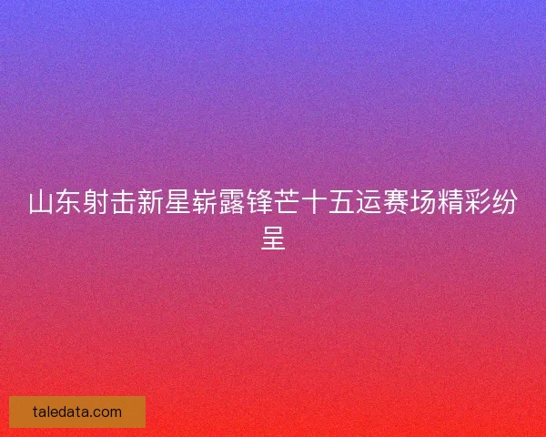 山东射击新星崭露锋芒十五运赛场精彩纷呈