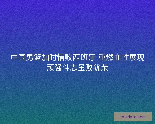 中国男篮加时惜败西班牙 重燃血性展现顽强斗志虽败犹荣