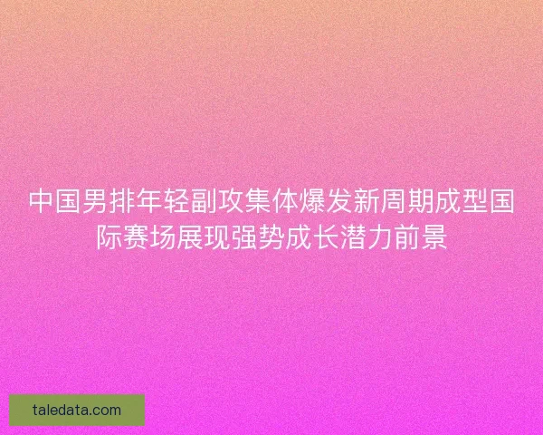 中国男排年轻副攻集体爆发新周期成型国际赛场展现强势成长潜力前景